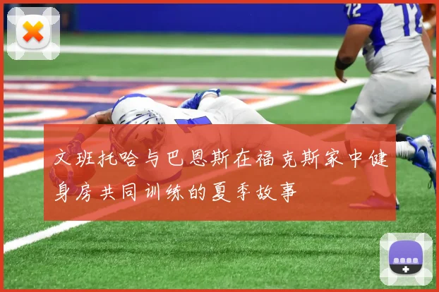 文班托哈与巴恩斯在福克斯家中健身房共同训练的夏季故事
